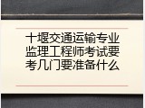 十堰交通运输专业监理工程师考试要考几门要准备什么