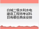白城二级水利水电建造工程师考试科目有哪些具体安排