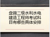 盘锦二级水利水电建造工程师考试科目有哪些具体安排