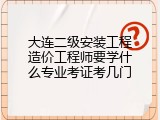 大连二级安装工程造价工程师要学什么专业考证考几门