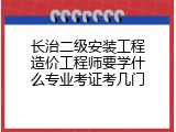 长治二级安装工程造价工程师要学什么专业考证考几门