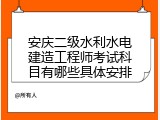 安庆二级水利水电建造工程师考试科目有哪些具体安排