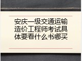 安庆一级交通运输造价工程师考试具体要看什么书哪买