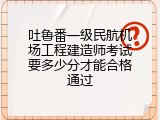 吐鲁番一级民航机场工程建造师考试要多少分才能合格通过