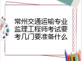 常州交通运输专业监理工程师考试要考几门要准备什么
