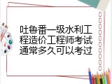 吐鲁番一级水利工程造价工程师考试通常多久可以考过