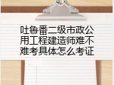 吐鲁番二级市政公用工程建造师难不难考具体怎么考证