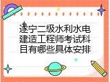 遂宁二级水利水电建造工程师考试科目有哪些具体安排