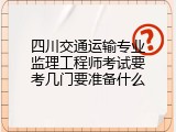 四川交通运输专业监理工程师考试要考几门要准备什么