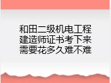 和田二级机电工程建造师证书考下来需要花多久难不难
