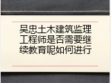 吴忠土木建筑监理工程师是否需要继续教育呢如何进行