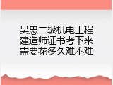 吴忠二级机电工程建造师证书考下来需要花多久难不难