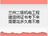 兰州二级机电工程建造师证书考下来需要花多久难不难