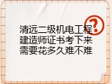 清远二级机电工程建造师证书考下来需要花多久难不难