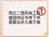 商丘二级机电工程建造师证书考下来需要花多久难不难