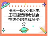 济南一级水利水电工程建造师考试合格线介绍具体多少分