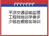 平凉交通运输监理工程师培训学费多少钱在哪报名培训