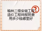 榆林二级安装工程造价工程师报班费用多少钱哪里好