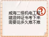 威海二级机电工程建造师证书考下来需要花多久难不难