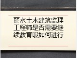 丽水土木建筑监理工程师是否需要继续教育呢如何进行