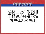 榆林二级市政公用工程建造师难不难考具体怎么考证