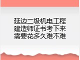 延边二级机电工程建造师证书考下来需要花多久难不难