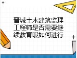 晋城土木建筑监理工程师是否需要继续教育呢如何进行