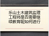 乐山土木建筑监理工程师是否需要继续教育呢如何进行