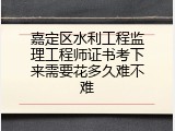 嘉定区水利工程监理工程师证书考下来需要花多久难不难