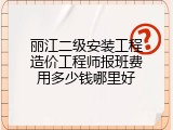 丽江二级安装工程造价工程师报班费用多少钱哪里好