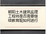 朝阳土木建筑监理工程师是否需要继续教育呢如何进行