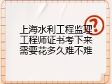 上海水利工程监理工程师证书考下来需要花多久难不难