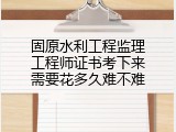 固原水利工程监理工程师证书考下来需要花多久难不难