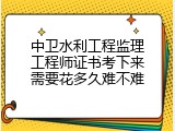 中卫水利工程监理工程师证书考下来需要花多久难不难