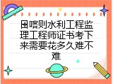 日喀则水利工程监理工程师证书考下来需要花多久难不难