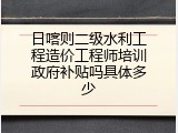 日喀则二级水利工程造价工程师培训政府补贴吗具体多少