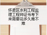 怀柔区水利工程监理工程师证书考下来需要花多久难不难