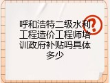 呼和浩特二级水利工程造价工程师培训政府补贴吗具体多少