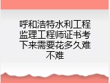 呼和浩特水利工程监理工程师证书考下来需要花多久难不难