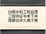 白银水利工程监理工程师证书考下来需要花多久难不难