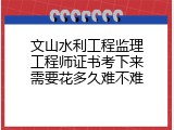 文山水利工程监理工程师证书考下来需要花多久难不难