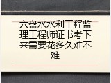 六盘水水利工程监理工程师证书考下来需要花多久难不难