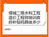 塔城二级水利工程造价工程师培训政府补贴吗具体多少