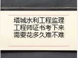 塔城水利工程监理工程师证书考下来需要花多久难不难
