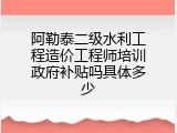 阿勒泰二级水利工程造价工程师培训政府补贴吗具体多少
