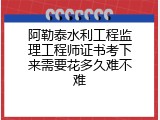 阿勒泰水利工程监理工程师证书考下来需要花多久难不难