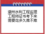 潮州水利工程监理工程师证书考下来需要花多久难不难