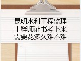 昆明水利工程监理工程师证书考下来需要花多久难不难