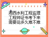 湘西水利工程监理工程师证书考下来需要花多久难不难