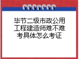 毕节二级市政公用工程建造师难不难考具体怎么考证
